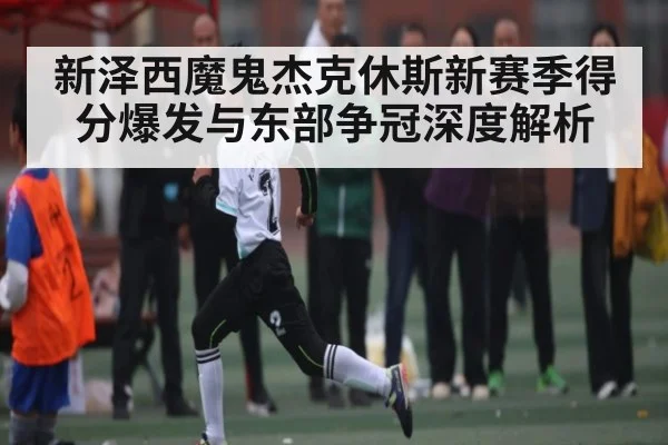 新泽西魔鬼杰克休斯新赛季得分爆发与东部争冠深度解析