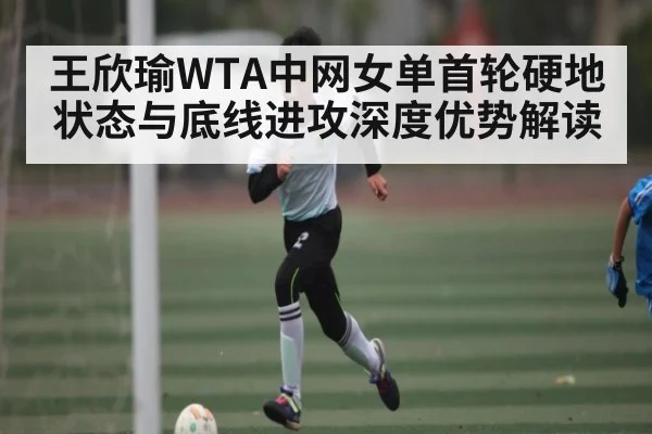 王欣瑜WTA中网女单首轮硬地状态与底线进攻深度优势解读